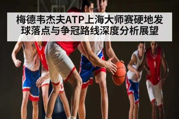 梅德韦杰夫ATP上海大师赛硬地发球落点与争冠路线深度分析展望
