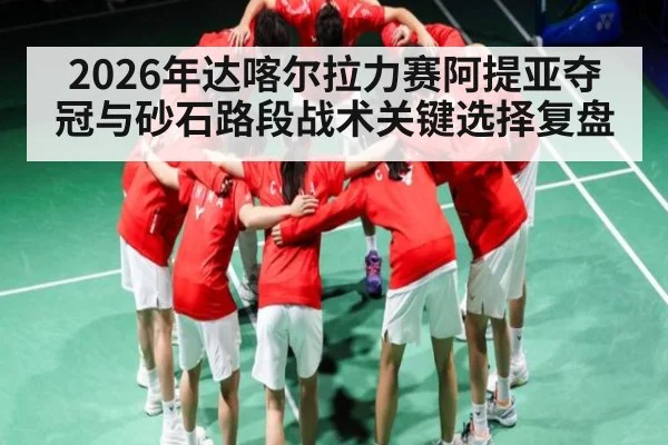 2026年达喀尔拉力赛阿提亚夺冠与砂石路段战术关键选择复盘