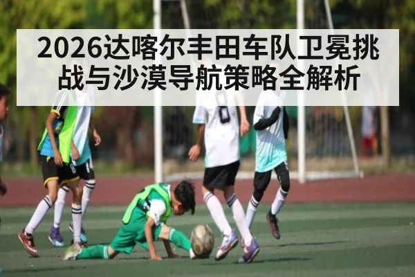 2026达喀尔丰田车队卫冕挑战与沙漠导航策略全解析